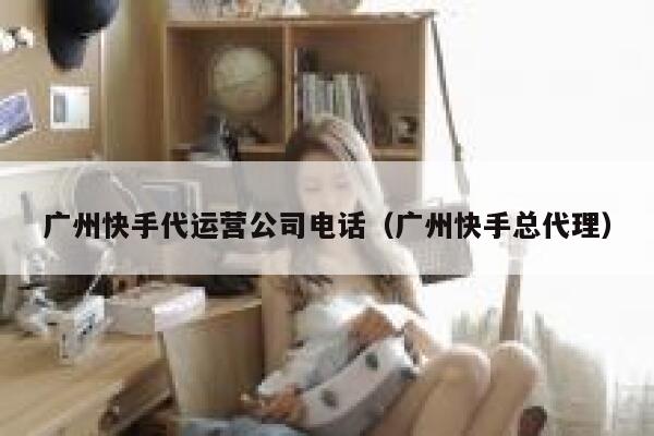 广州快手代运营公司电话（广州快手总代理）