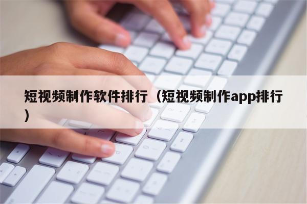 短视频制作软件排行（短视频制作app排行）