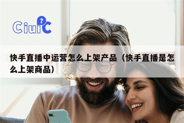 快手直播中运营怎么上架产品（快手直播是怎么上架商品）