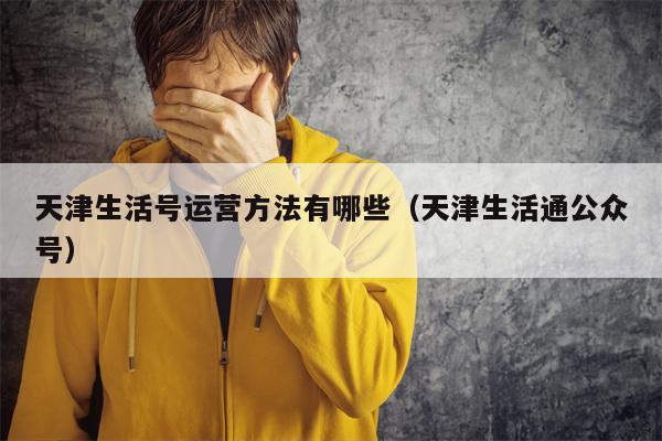 天津生活号运营方法有哪些（天津生活通公众号）