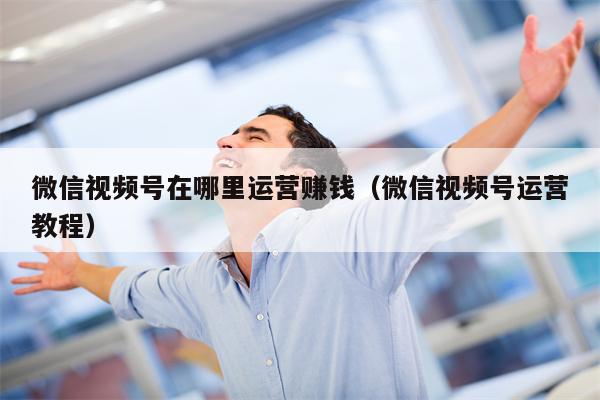 微信视频号在哪里运营赚钱（微信视频号运营教程）