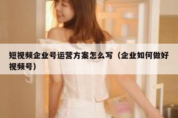 短视频企业号运营方案怎么写（企业如何做好视频号）