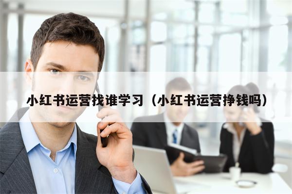 小红书运营找谁学习（小红书运营挣钱吗）