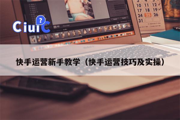 快手运营新手教学（快手运营技巧及实操）