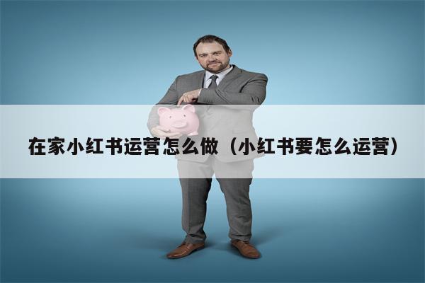 在家小红书运营怎么做（小红书要怎么运营）