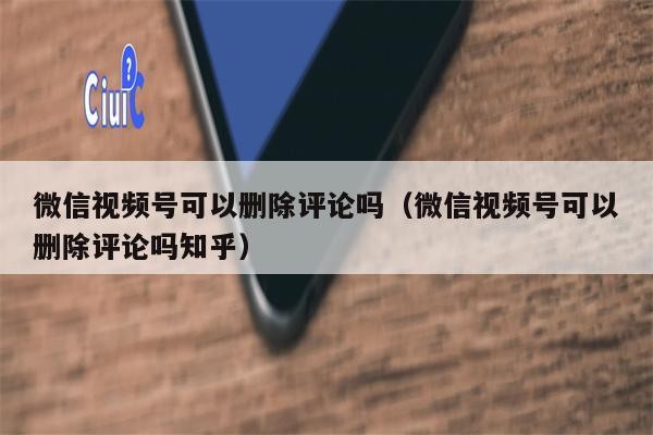 微信视频号可以删除评论吗（微信视频号可以删除评论吗知乎）