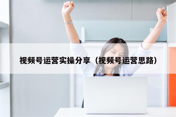 视频号运营实操分享（视频号运营思路）