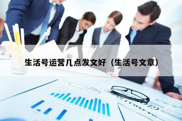 生活号运营几点发文好（生活号文章）