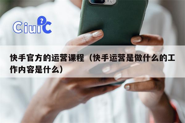 快手官方的运营课程（快手运营是做什么的工作内容是什么）