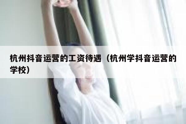 杭州抖音运营的工资待遇（杭州学抖音运营的学校）