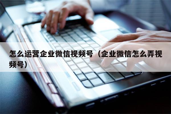 怎么运营企业微信视频号（企业微信怎么弄视频号）