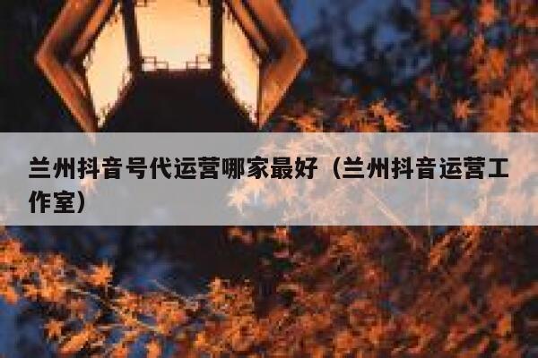 兰州抖音号代运营哪家最好（兰州抖音运营工作室）