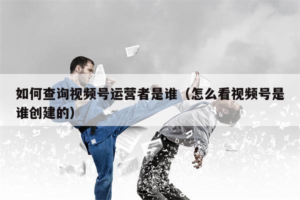 如何查询视频号运营者是谁（怎么看视频号是谁创建的）