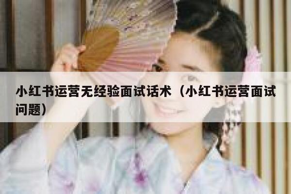 小红书运营无经验面试话术（小红书运营面试问题）