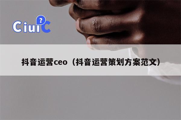 抖音运营ceo（抖音运营策划方案范文）