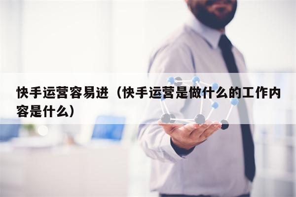 快手运营容易进（快手运营是做什么的工作内容是什么）