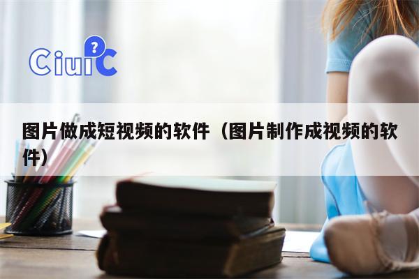 图片做成短视频的软件（图片制作成视频的软件）