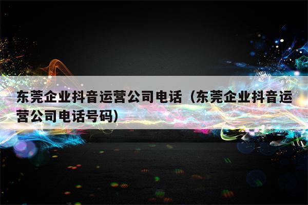 东莞企业抖音运营公司电话（东莞企业抖音运营公司电话号码）