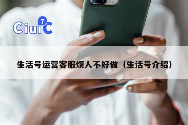 生活号运营客服烦人不好做（生活号介绍）