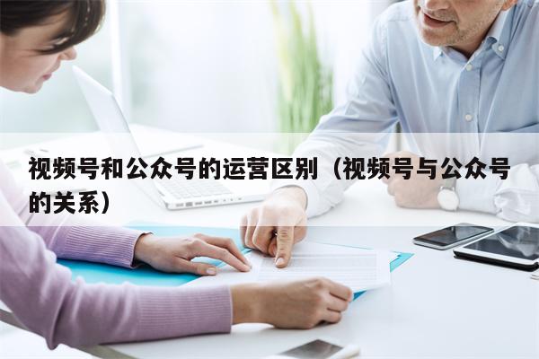 视频号和公众号的运营区别（视频号与公众号的关系）