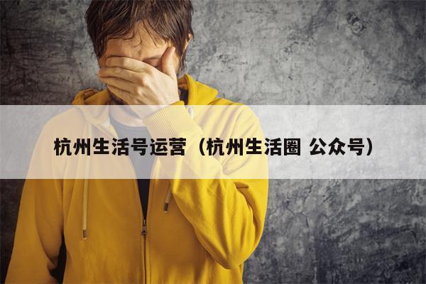 杭州生活号运营（杭州生活圈 公众号）