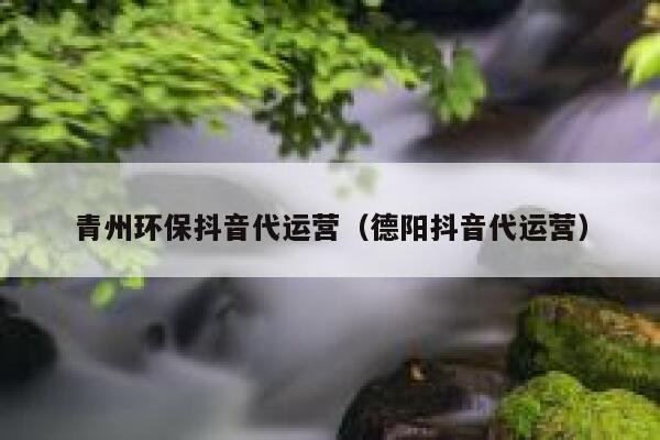 青州环保抖音代运营（德阳抖音代运营）