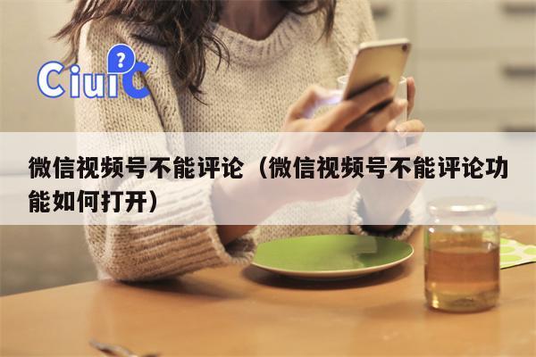 微信视频号不能评论（微信视频号不能评论功能如何打开）