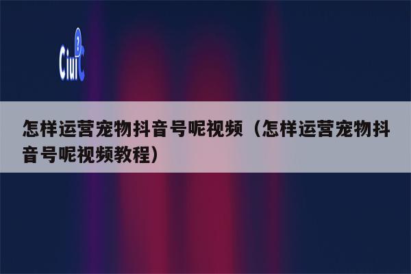 怎样运营宠物抖音号呢视频（怎样运营宠物抖音号呢视频教程）