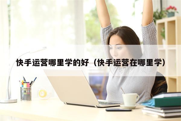 快手运营哪里学的好（快手运营在哪里学）