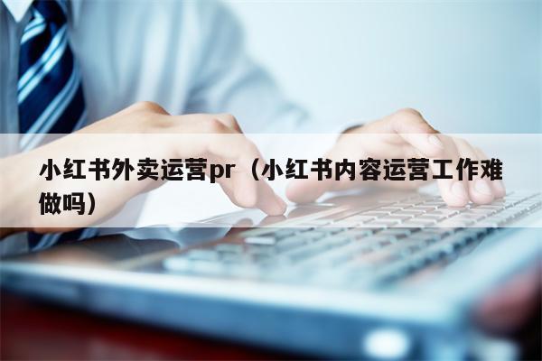 小红书外卖运营pr（小红书内容运营工作难做吗）