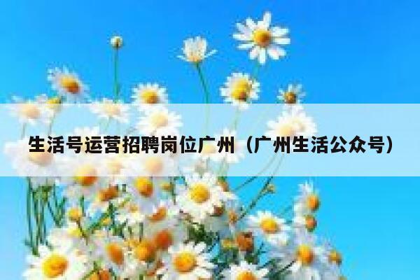 生活号运营招聘岗位广州（广州生活公众号）