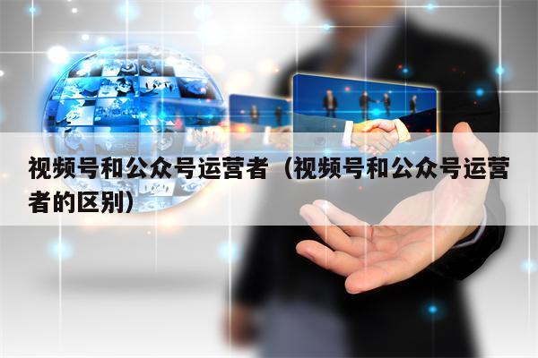 视频号和公众号运营者（视频号和公众号运营者的区别）