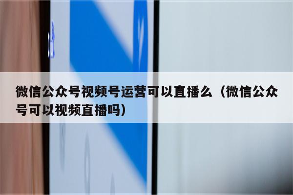 微信公众号视频号运营可以直播么（微信公众号可以视频直播吗）