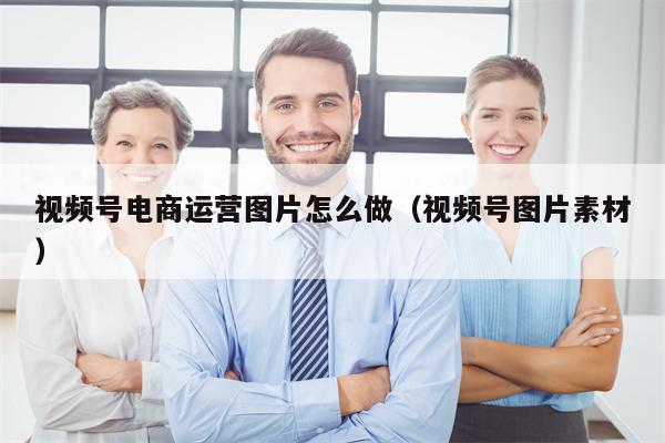 视频号电商运营图片怎么做（视频号图片素材）