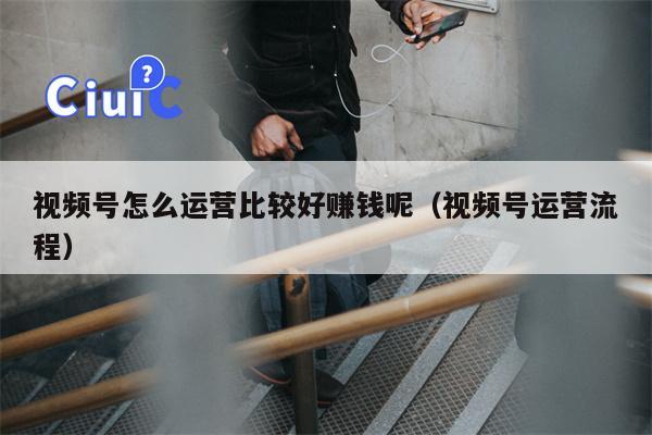 视频号怎么运营比较好赚钱呢（视频号运营流程）