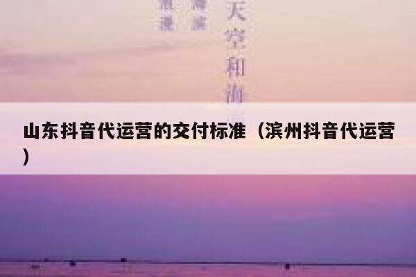 山东抖音代运营的交付标准（滨州抖音代运营）