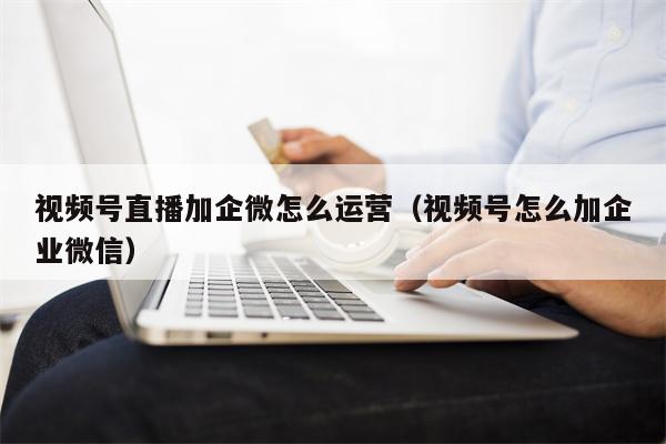 视频号直播加企微怎么运营（视频号怎么加企业微信）