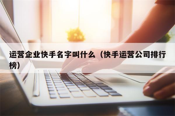 运营企业快手名字叫什么（快手运营公司排行榜）