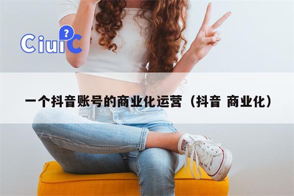 一个抖音账号的商业化运营（抖音 商业化）