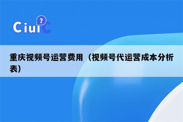 重庆视频号运营费用（视频号代运营成本分析表）