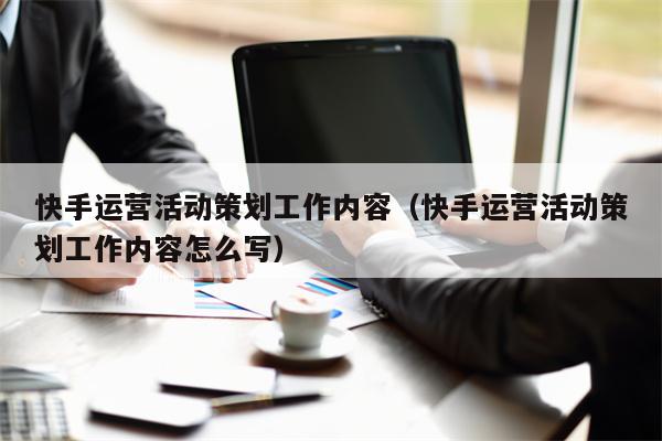 快手运营活动策划工作内容（快手运营活动策划工作内容怎么写）