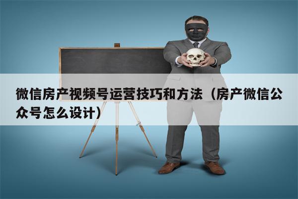 微信房产视频号运营技巧和方法（房产微信公众号怎么设计）