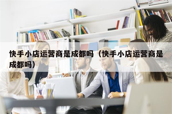 快手小店运营商是成都吗（快手小店运营商是成都吗）