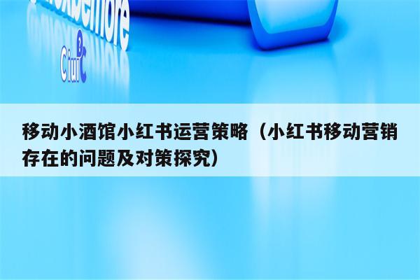 移动小酒馆小红书运营策略（小红书移动营销存在的问题及对策探究）