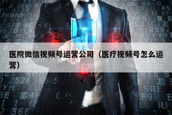 医院微信视频号运营公司（医疗视频号怎么运营）