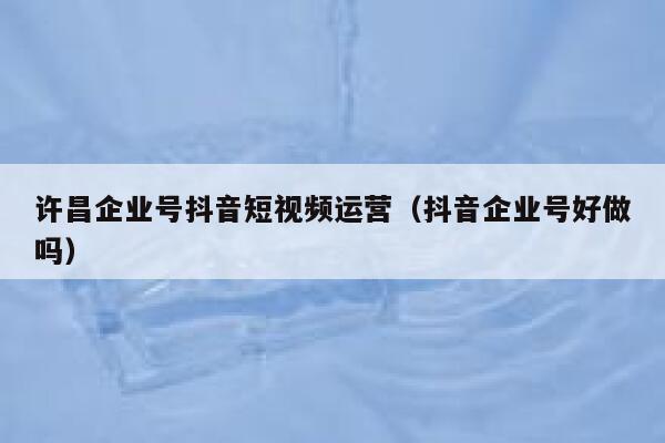 许昌企业号抖音短视频运营（抖音企业号好做吗）