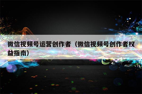 微信视频号运营创作者（微信视频号创作者权益指南）