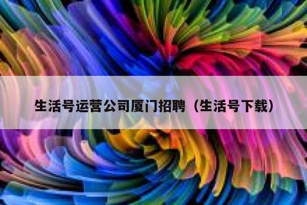 生活号运营公司厦门招聘（生活号下载）