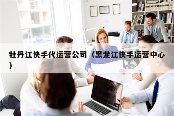 牡丹江快手代运营公司（黑龙江快手运营中心）