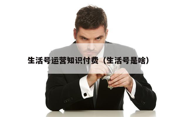 生活号运营知识付费（生活号是啥）